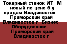 Токарный станок ИТ-1М новый по цене б/у продам Владивосток. - Приморский край, Владивосток г. Бизнес » Оборудование   . Приморский край,Владивосток г.